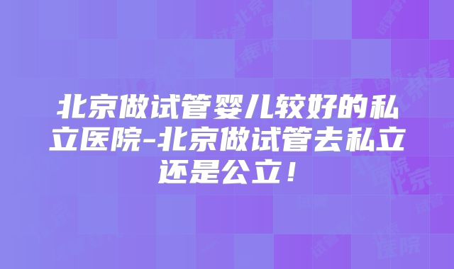 北京做试管婴儿较好的私立医院-北京做试管去私立还是公立！