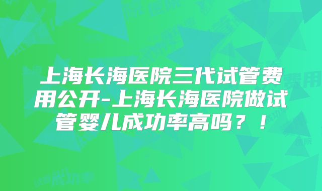 上海长海医院三代试管费用公开-上海长海医院做试管婴儿成功率高吗？！