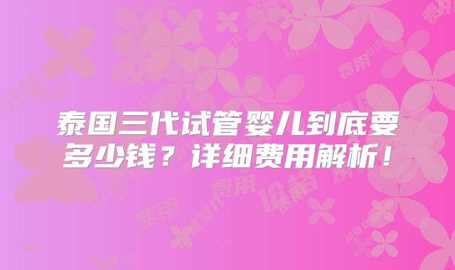 泰国三代试管婴儿到底要多少钱?详细费用解析!
