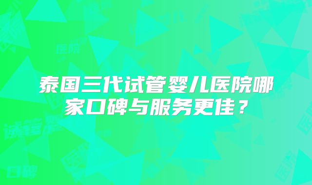 泰国三代试管婴儿医院哪家口碑与服务更佳？