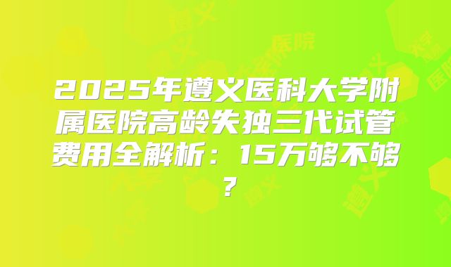 2025年遵义医科大学附属医院高龄失独三代试管费用全解析:15万够不够?
