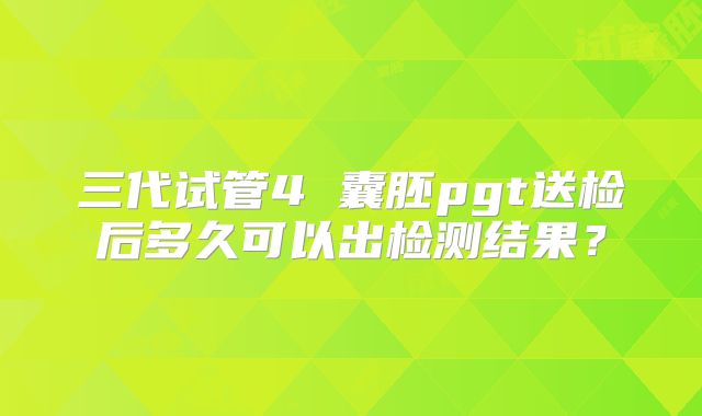 三代试管4 囊胚pgt送检后多久可以出检测结果？