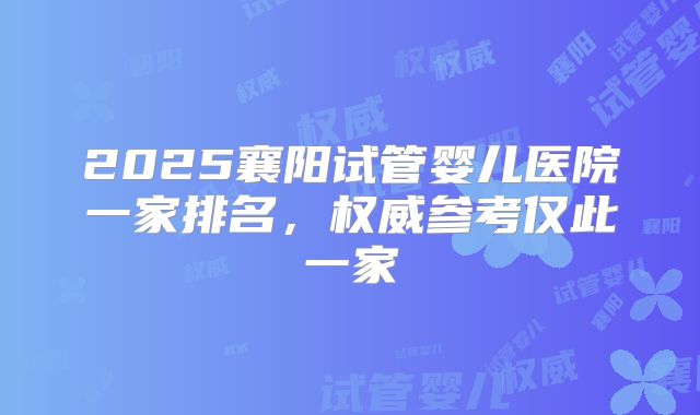 2025襄阳试管婴儿医院一家排名，权威参考仅此一家