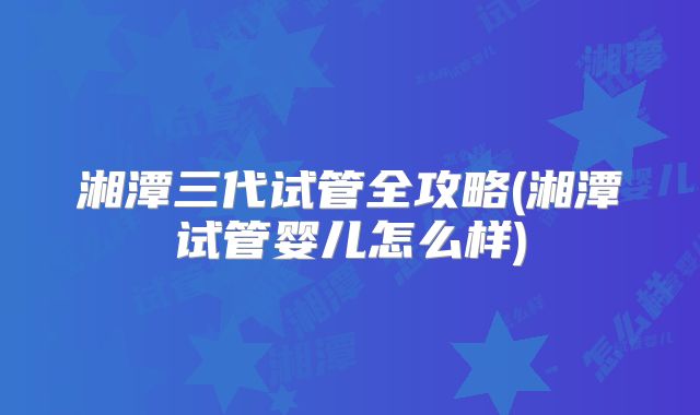 湘潭三代试管全攻略(湘潭试管婴儿怎么样)