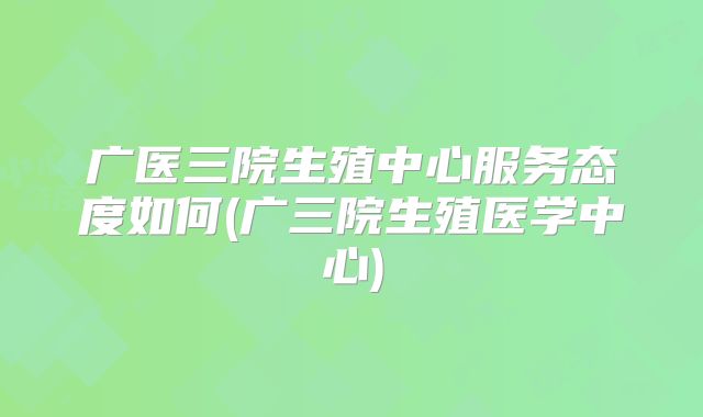 广医三院生殖中心服务态度如何(广三院生殖医学中心)