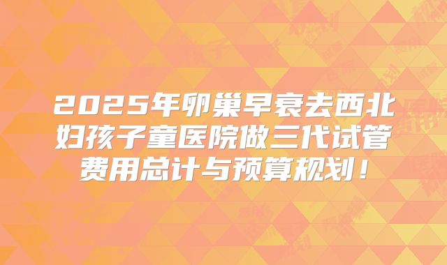 2025年卵巢早衰去西北妇孩子童医院做三代试管费用总计与预算规划！