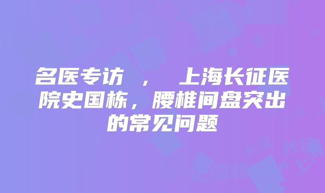 名医专访 ， 上海长征医院史国栋，腰椎间盘突出的常见问题