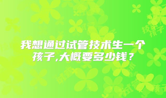 我想通过试管技术生一个孩子,大概要多少钱？