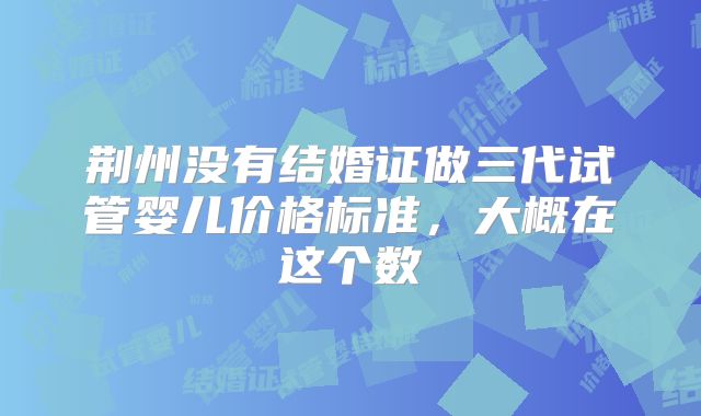 荆州没有结婚证做三代试管婴儿价格标准，大概在这个数