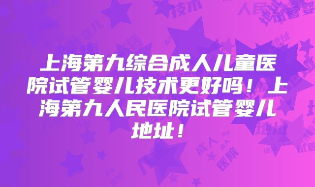 上海第九综合成人儿童医院试管婴儿技术更好吗！上海第九人民医院试管婴儿地址！