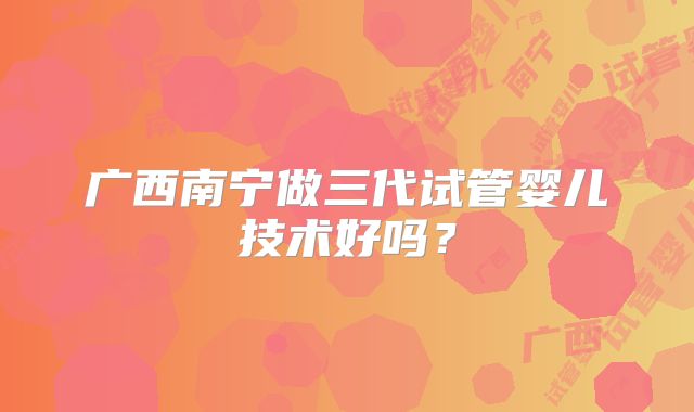 广西南宁做三代试管婴儿技术好吗？