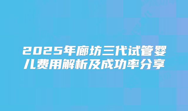 2025年廊坊三代试管婴儿费用解析及成功率分享