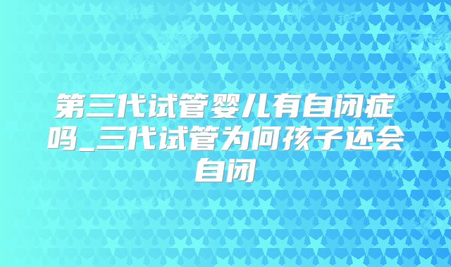 第三代试管婴儿有自闭症吗_三代试管为何孩子还会自闭