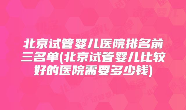 北京试管婴儿医院排名前三名单(北京试管婴儿比较好的医院需要多少钱)