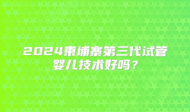 2024柬埔寨第三代试管婴儿技术好吗？