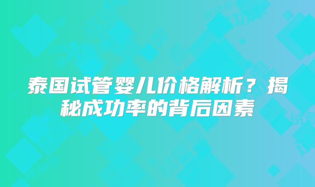 泰国试管婴儿价格解析？揭秘成功率的背后因素