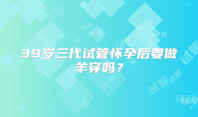 39岁三代试管怀孕后要做羊穿吗？