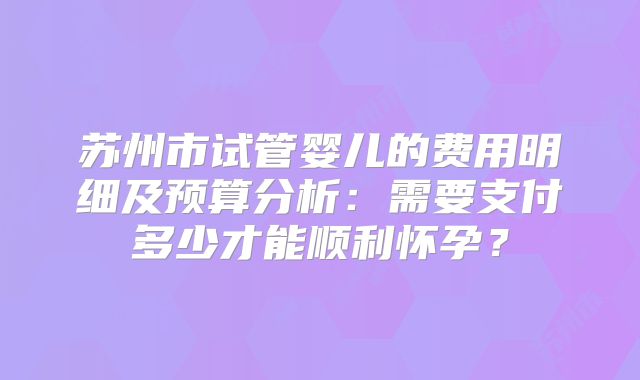 苏州市试管婴儿的费用明细及预算分析：需要支付多少才能顺利怀孕？