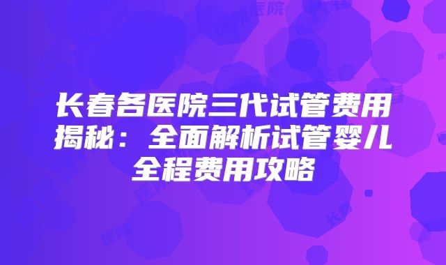 长春各医院三代试管费用揭秘：全面解析试管婴儿全程费用攻略