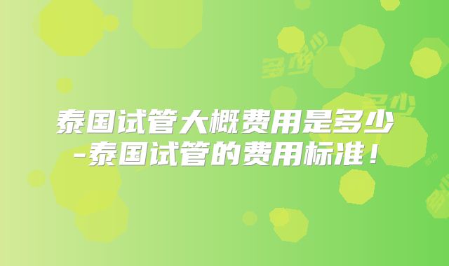 泰国试管大概费用是多少-泰国试管的费用标准！