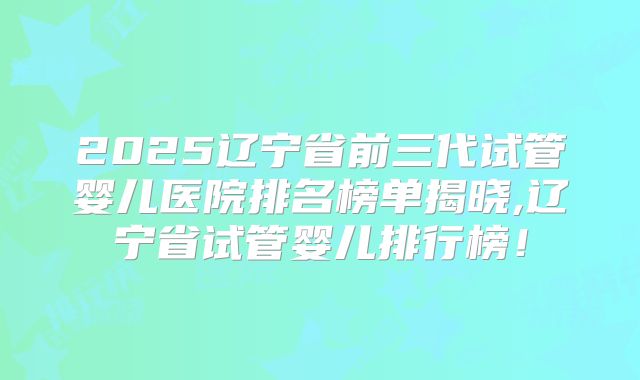 2025辽宁省前三代试管婴儿医院排名榜单揭晓,辽宁省试管婴儿排行榜！