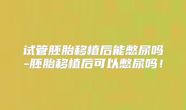 试管胚胎移植后能憋尿吗-胚胎移植后可以憋尿吗!