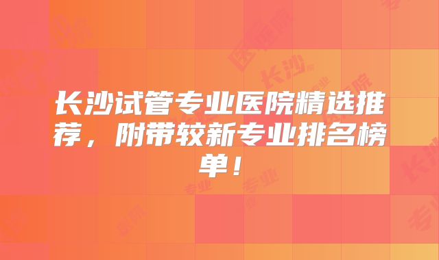 长沙试管专业医院精选推荐,附带较新专业排名榜单!
