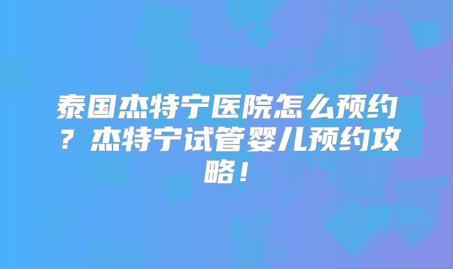 泰国杰特宁医院怎么预约？杰特宁试管婴儿预约攻略！