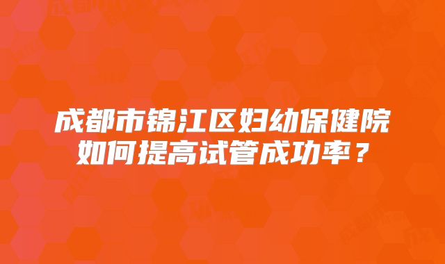 成都市锦江区妇幼保健院如何提高试管成功率？