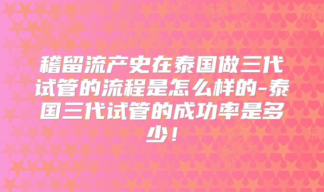 稽留流产史在泰国做三代试管的流程是怎么样的-泰国三代试管的成功率是多少！