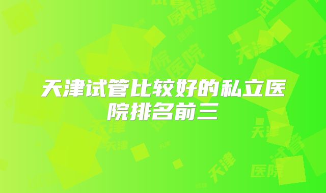 天津试管比较好的私立医院排名前三