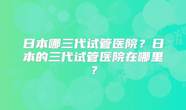 日本哪三代试管医院？日本的三代试管医院在哪里？