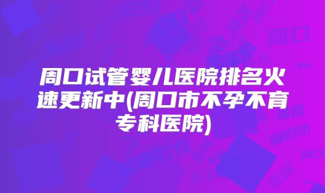 周口试管婴儿医院排名火速更新中(周口市不孕不育专科医院)