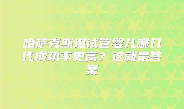 哈萨克斯坦试管婴儿哪几代成功率更高？这就是答案