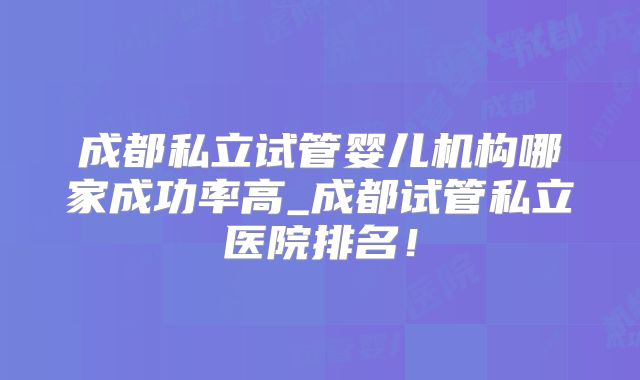 成都私立试管婴儿机构哪家成功率高_成都试管私立医院排名！