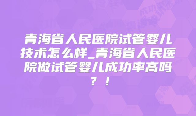 青海省人民医院试管婴儿技术怎么样_青海省人民医院做试管婴儿成功率高吗？！