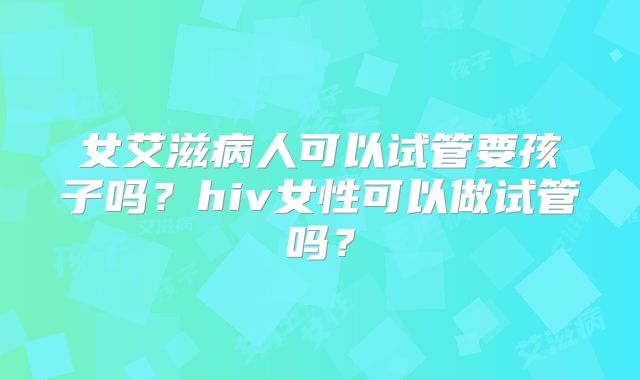 女艾滋病人可以试管要孩子吗？hiv女性可以做试管吗？