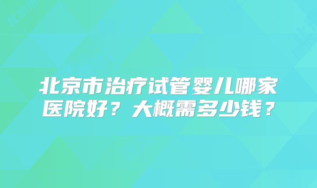 北京市治疗试管婴儿哪家医院好?大概需多少钱?