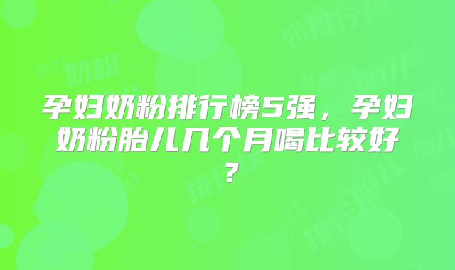 孕妇奶粉排行榜5强，孕妇奶粉胎儿几个月喝比较好？