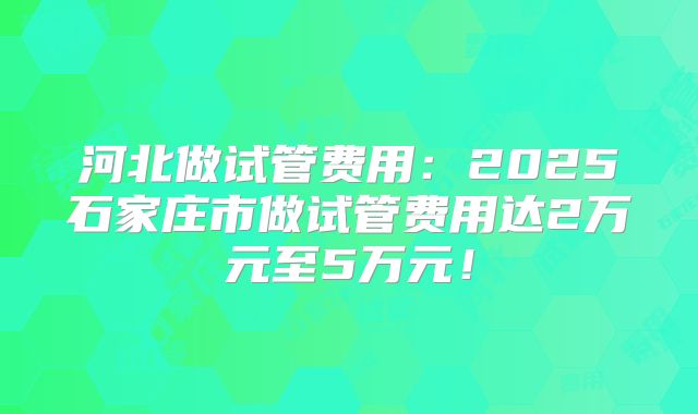 河北做试管费用：2025石家庄市做试管费用达2万元至5万元！
