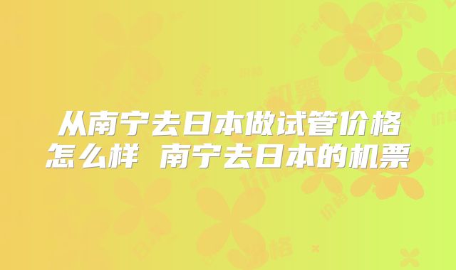 从南宁去日本做试管价格怎么样 南宁去日本的机票