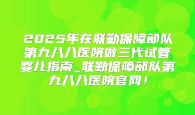 2025年在联勤保障部队第九八八医院做三代试管婴儿指南_联勤保障部队第九八八医院官网！