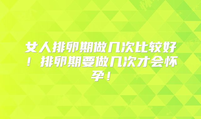 女人排卵期做几次比较好！排卵期要做几次才会怀孕！