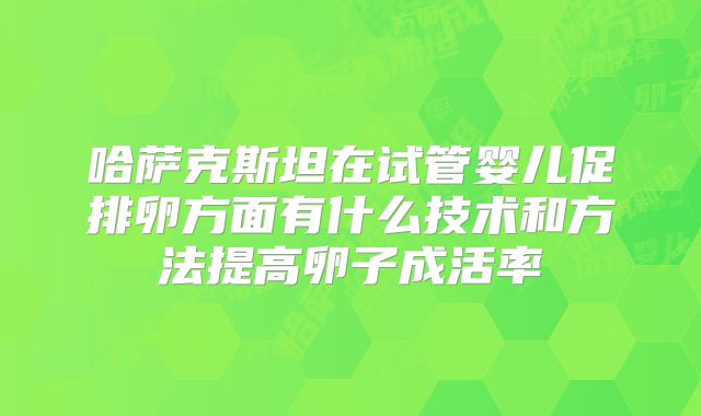 哈萨克斯坦在试管婴儿促排卵方面有什么技术和方法提高卵子成活率
