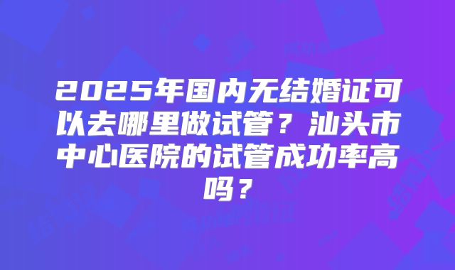 2025年国内无结婚证可以去哪里做试管？汕头市中心医院的试管成功率高吗？