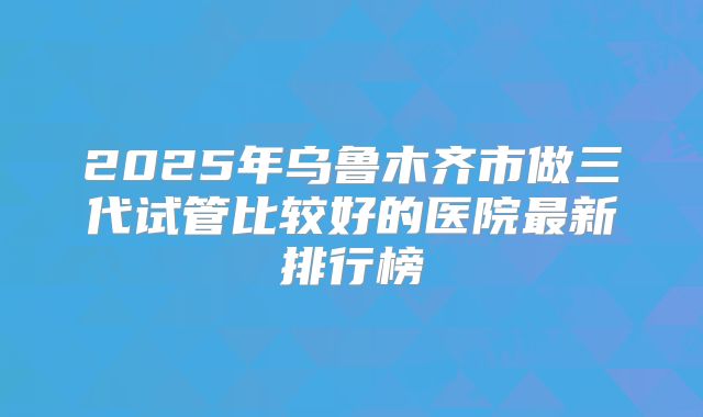 2025年乌鲁木齐市做三代试管比较好的医院最新排行榜