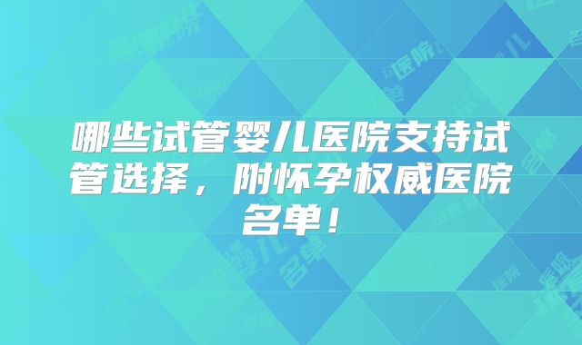 哪些试管婴儿医院支持试管选择,附怀孕权威医院名单!