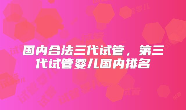 国内合法三代试管，第三代试管婴儿国内排名