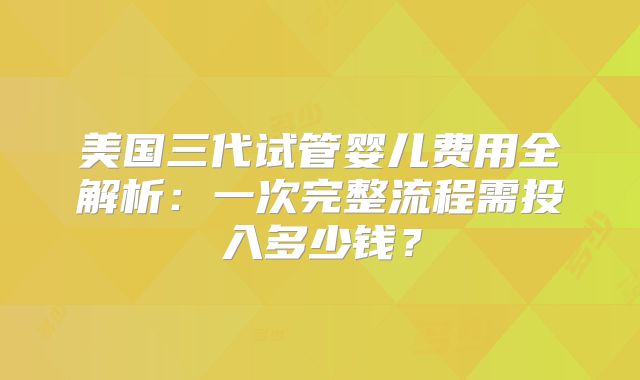 美国三代试管婴儿费用全解析:一次完整流程需投入多少钱?