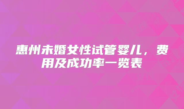 惠州未婚女性试管婴儿，费用及成功率一览表